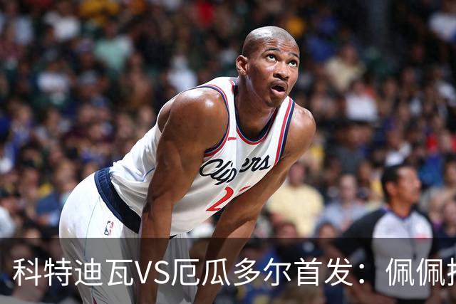 科特迪瓦VS厄瓜多尔首发：佩佩搭档扬-迪 凯塞多领军