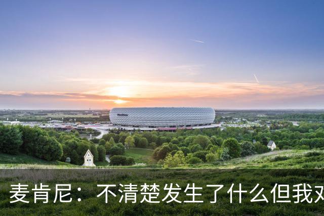 麦肯尼：不清楚发生了什么但我对尤文有信心，目前我专注于世界杯